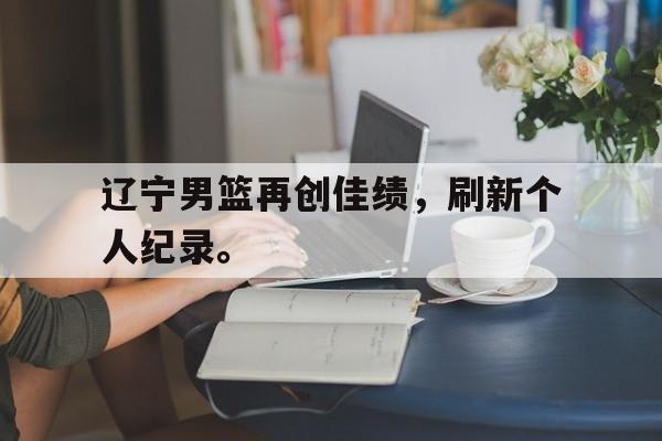 网页版入口-辽宁男篮再创佳绩，刷新个人纪录。