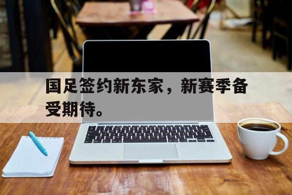 网页版入口-国足签约新东家，新赛季备受期待。
