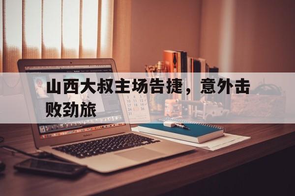 网页版入口-山西大叔主场告捷，意外击败劲旅