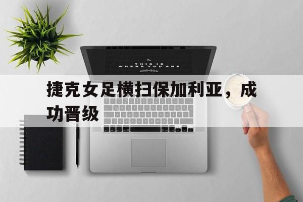 APP下载-捷克女足横扫保加利亚，成功晋级