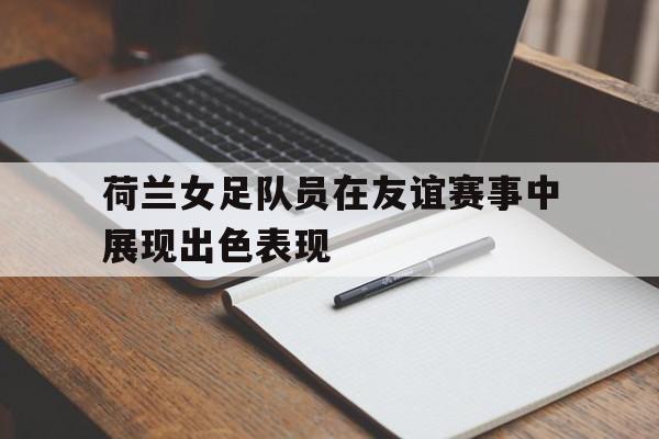 体育赛事-荷兰女足队员在友谊赛事中展现出色表现