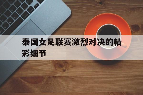 网页版入口-泰国女足联赛激烈对决的精彩细节