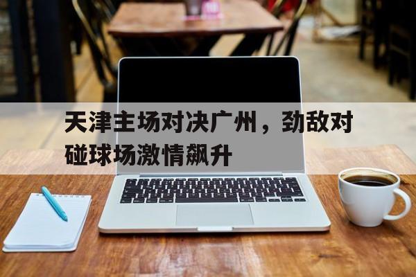 网页版入口-天津主场对决广州，劲敌对碰球场激情飙升