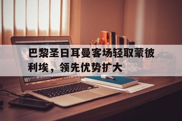 Yabo Sports-巴黎圣日耳曼客场轻取蒙彼利埃，领先优势扩大